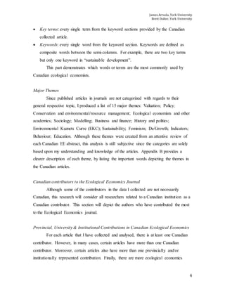James Arruda, York University
Brett Dolter, York University
4
 Key terms: every single term from the keyword sections provided by the Canadian
collected article.
 Keywords: every single word from the keyword section. Keywords are defined as
composite words between the semi-columns. For example, there are two key terms
but only one keyword in “sustainable development”.
This part demonstrates which words or terms are the most commonly used by
Canadian ecological economists.
Major Themes
Since published articles in journals are not categorized with regards to their
general respective topic, I produced a list of 15 major themes: Valuation; Policy;
Conservation and environmental/resource management; Ecological economists and other
academics; Sociology; Modelling; Business and finance; History and politics;
Environmental Kuznets Curve (EKC); Sustainability; Feminism; De/Growth; Indicators;
Behaviour; Education. Although these themes were created from an attentive review of
each Canadian EE abstract, this analysis is still subjective since the categories are solely
based upon my understanding and knowledge of the articles. Appendix B provides a
clearer description of each theme, by listing the important words depicting the themes in
the Canadian articles.
Canadian contributors to the Ecological Economics Journal
Although some of the contributors in the data I collected are not necessarily
Canadian, this research will consider all researchers related to a Canadian institution as a
Canadian contributor. This section will depict the authors who have contributed the most
to the Ecological Economics journal.
Provincial, University & Institutional Contributions in Canadian Ecological Economics
For each article that I have collected and analysed, there is at least one Canadian
contributor. However, in many cases, certain articles have more than one Canadian
contributor. Moreover, certain articles also have more than one provincially and/or
institutionally represented contribution. Finally, there are more ecological economics
 