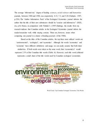 James Arruda, York University
Brett Dolter, York University
6
The average ‘informativity’ degree of leading sciences, social sciences and humanities
journals, between 1980 and 1990, was respectively 8.15, 7.3, and 5.28 (Yitzhaki, 1997,
p.226). The ‘Author Information Pack’ of the Ecological Economics journal informs the
author that the title of their new submission should be “concise and informative” (ISEE,
n/a, p.8). Hence, in comparison with Yitzhaki’s (1997) findings, the results from my
research indicate that Canadian articles in the Ecological Economics journal inform the
reader/researcher well, while staying concise. There are, however, issues when
comparing one journal to a cluster of leading-journals of the 1980s.
Based on the titles of the Canadian articles, the top three most utilized words are
‘environmental’, ‘ecological’, and ‘economics’. Although the words ‘economics’ and
‘economic’ have different definitions and usage, we can easily assume that both share
similarities. If both words were taken as the same word, then ‘economic(s)’ would
represent 2.3% of the Canadian title words (Table A). However, each title word collected
represents a small share of the title words used by Canadian ecological economists.
Word Cloud: Top Canadian Ecological Economics Title Words
 