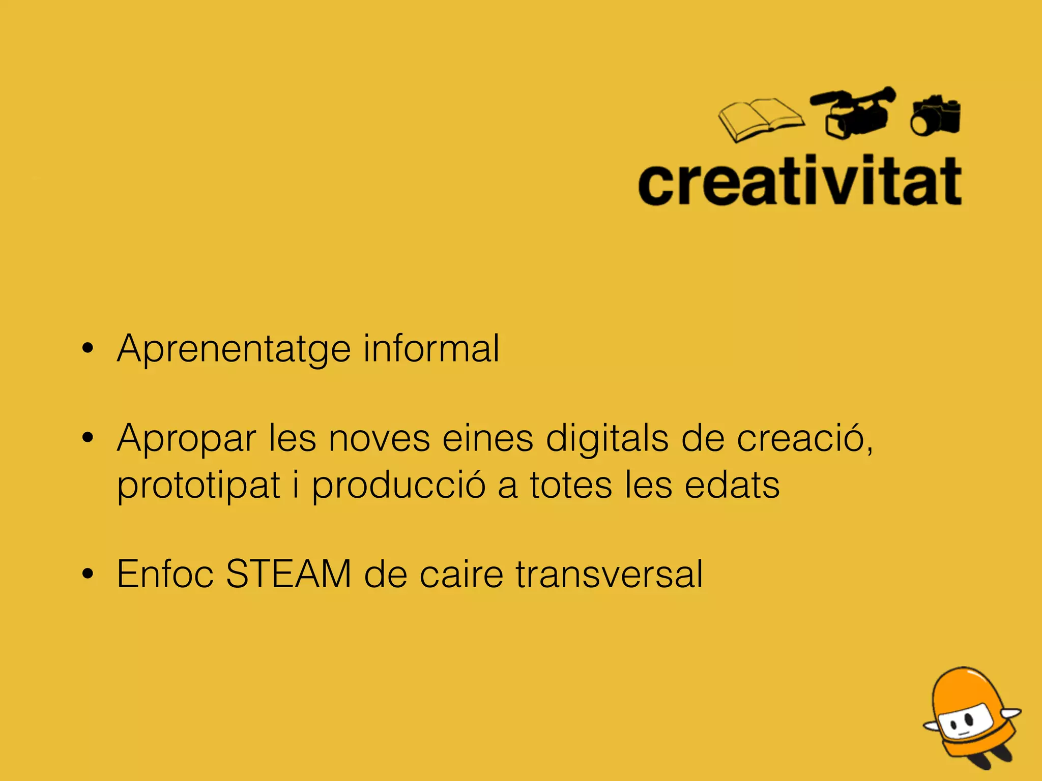 • Aprenentatge informal
• Apropar les noves eines digitals de creació,
prototipat i producció a totes les edats
• Enfoc STEAM de caire transversal
 