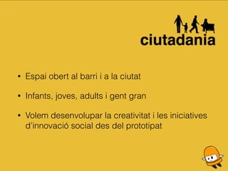 • Espai obert al barri i a la ciutat
• Infants, joves, adults i gent gran
• Volem desenvolupar la creativitat i les iniciatives
d’innovació social des del prototipat
 