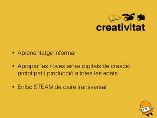 • Aprenentatge informal
• Apropar les noves eines digitals de creació,
prototipat i producció a totes les edats
• Enfoc STEAM de caire transversal
 