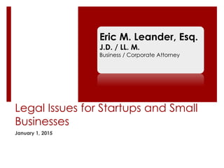 Legal Issues for Startups and Small
Businesses
January 1, 2015
Eric M. Leander, Esq.
J.D. / LL. M.
Business / Corporate Attorney
 