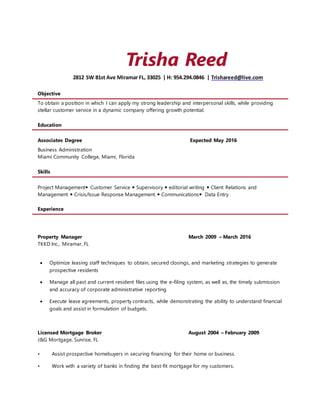 Trisha Reed
2812 SW 81st Ave Miramar FL, 33025 | H: 954.294.0846 | Trishareed@live.com
Objective
To obtain a position in which I can apply my strong leadership and interpersonal skills, while providing
stellar customer service in a dynamic company offering growth potential.
Education
Associates Degree Expected May 2016
Business Administration
Miami Community College, Miami, Florida
Skills
Project Management Customer Service  Supervisory  editorial writing  Client Relations and
Management  Crisis/Issue Response Management  Communications Data Entry
Experience
Property Manager March 2009 – March 2016
TKKD Inc., Miramar, FL
 Optimize leasing staff techniques to obtain, secured closings, and marketing strategies to generate
prospective residents
 Manage all past and current resident files using the e-filing system, as well as, the timely submission
and accuracy of corporate administrative reporting
 Execute lease agreements, property contracts, while demonstrating the ability to understand financial
goals and assist in formulation of budgets.
Licensed Mortgage Broker August 2004 – February 2009
J&G Mortgage, Sunrise, FL
• Assist prospective homebuyers in securing financing for their home or business.
• Work with a variety of banks in finding the best-fit mortgage for my customers.
 
