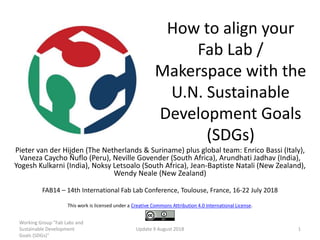How to align your
Fab Lab /
Makerspace with the
U.N. Sustainable
Development Goals
(SDGs)
Pieter van der Hijden (The Netherlands & Suriname) plus global team: Enrico Bassi (Italy),
Vaneza Caycho Ñuflo (Peru), Neville Govender (South Africa), Arundhati Jadhav (India),
Yogesh Kulkarni (India), Noksy Letsoalo (South Africa), Jean-Baptiste Natali (New Zealand),
Wendy Neale (New Zealand)
FAB14 – 14th International Fab Lab Conference, Toulouse, France, 16-22 July 2018
This work is licensed under a Creative Commons Attribution 4.0 International License.
Working Group "Fab Labs and
Sustainable Development
Goals (SDGs)"
Update 9 August 2018 1
 