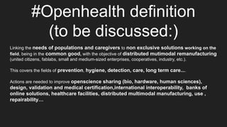 #Openhealth definition
(to be discussed:)
Linking the needs of populations and caregivers to non exclusive solutions working on the
field, being in the common good, with the objective of distributed mutimodal remanufacturing
(united citizens, fablabs, small and medium-sized enterprises, cooperatives, industry, etc.).
This covers the fields of prevention, hygiene, detection, care, long term care....
Actions are needed to improve openscience sharing (bio, hardware, human sciences),
design, validation and medical certification,international interoperability, banks of
online solutions, healthcare facilities, distributed multimodal manufacturing, use ,
repairability…
 