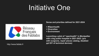 Initiative One
Sense and priorities defined for 2021-2024
> #Openhealth
> Diversities
> Environment
Launching a pilot of “openhealth" in Montpellier
with a big public hospital in 2021-2023. (pro
with surgeons, repair pieces catalog, disabled
ppl DIY of technical devices)
http://www.fablab.fr
 