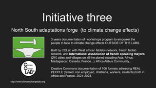 Initiative three
North South adaptations forge (to climate change effects)
3 years documentation of workshops program to empower the
people to face to climate change effects OUTSIDE OF THE LABS.
Built by CCLab with West african fablabs network, french fablab
network, and International Association of french speaking mayors
(240 cities and villages on all the planet including Asia, Africa,
Madagascar, Canada, France...), Africa Airbus Community...
Creative Commons documentation of 106 formats adressing REAL
PEOPLE (retired, non employed, childrens, workers, students) both in
Africa and France. 2021-2024.
http://www.climatechangelab.org
 