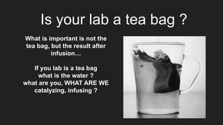 Is your lab a tea bag ?
What is important is not the
tea bag, but the result after
infusion…
If you lab is a tea bag
what is the water ?
what are you, WHAT ARE WE
catalyzing, infusing ?
 