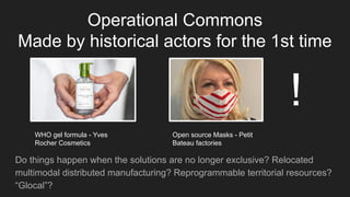 Operational Commons
Made by historical actors for the 1st time
Do things happen when the solutions are no longer exclusive? Relocated
multimodal distributed manufacturing? Reprogrammable territorial resources?
“Glocal”?
WHO gel formula - Yves
Rocher Cosmetics
Open source Masks - Petit
Bateau factories
!
 
