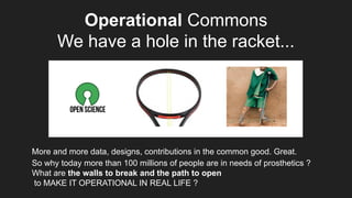 Operational Commons
We have a hole in the racket...
More and more data, designs, contributions in the common good. Great.
So why today more than 100 millions of people are in needs of prosthetics ?
What are the walls to break and the path to open
to MAKE IT OPERATIONAL IN REAL LIFE ?
 
