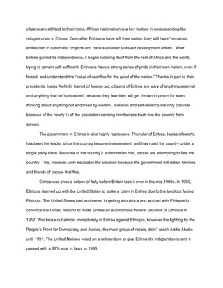 citizens are still tied to their roots. African nationalism is a key feature in understanding the
refugee crisis in Eritrea. Even after Eritreans have left their nation, they still have “remained
embedded in nationalist projects and have sustained state-led development efforts.” After
Eritrea gained its independence, it began isolating itself from the rest of Africa and the world,
trying to remain self-sufficient. Eritreans have a strong sense of pride in their own nation, even if
forced, and understand the “value of sacrifice for the good of the nation.” Thanks in part to their
presidents, Isaias Awferki, hatred of foreign aid, citizens of Eritrea are wary of anything external
and anything that isn’t privatized, because they fear they will get thrown in prison for even
thinking about anything not endorsed by Awferki. Isolation and self-reliance are only possible
because of the nearly ⅓ of the population sending remittances back into the country from
abroad.
The government in Eritrea is also highly repressive. The ruler of Eritrea, Isaias Afewerki,
has been the leader since the country became independent, and has ruled the country under a
single party since. Because of the country’s authoritarian rule, people are attempting to flee the
country. This, however, only escalates the situation because the government will detain families
and friends of people that flee.
Eritrea was once a colony of Italy before Britain took it over in the mid-1900s. In 1950,
Ethiopia teamed up with the United States to stake a claim in Eritrea due to the landlock facing
Ethiopia. The United States had an interest in getting into Africa and worked with Ethiopia to
convince the United Nations to make Eritrea an autonomous federal province of Ethiopia in
1952. War broke out almost immediately in Eritrea against Ethiopia, however the fighting by the
People’s Front for Democracy and Justice, the main group of rebels, didn’t reach Addis Ababa
until 1991. The United Nations voted on a referendum to give Eritrea it’s independence and it
passed with a 99% vote in favor in 1993.
 