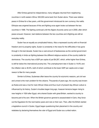 After Eritrea gained its independence, many refugees returned from neighboring
countries in north eastern Africa; 500,000 came back from Sudan alone. There was relative
peace in Eritrea for a few years, until the government introduced its own currency: the nakfa.
Ethiopia was angered because of this and fighting once again broke out between the two
countries in 1998. The fighting continued until the Algiers Accords came out in 2000, after which
peace ensued. However, bad relations between the two countries and infighting are still an
everyday reality.
Sudan has an equally as complicated history. Also a repressed country with no financial
freedom and no property rights, Sudan is constantly in the news for the difficulties it has gone
through in the last decade. Sudan has a vast amount of lawlessness as the central government
is constantly in limbo as fighting between the different religious sectors of the country battle for
dominance. The country has a GDP per capita of just $4,267, which, while higher than Eritrea,
is still far below the international poverty line. The unemployment rate in Sudan is 14.8% and
the inflation rate is 36.9%, both of which contribute to the lower GDP per capita and a major
reason to flee for many people.
Similar to Eritrea, Sudanese often leave the country for economic reasons, yet civil war
and unrest is the main problem for the citizens. Thousands of years ago, the country was known
as Nubia and was a hub for main African tribes and thus much of present day African culture is
influenced by its history. Sudan’s troubles began long ago, however tensions began rising to
new heights in 1924 after Egypt, who shared Sudan with great Britain, wanted to country to
become part of its own. When the British governor general is assassinated in Cairo, they force
out the Egyptians for the next twelve years and rule on their own. Then, after the British started
a legislative council in Sudan, Egypt began questioning their placement in the country and
retaliates by declaring themselves the ruler of Egypt and Sudan as a united nation.
 