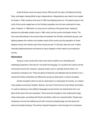 Ismail al-Azhari came into power during 1955 and with his party, the National Unionist
Party, and began making efforts to gain independence. Independence was meant to be created
for Sudan in 1956, however at the end of 1955 more fighting broke out. The Islamic group in the
north of the country waged war on the Christian population and civil war continued for many
years. However, in 1985 there is a coup and an overthrow of the government, leading to
elections but ultimately another coup in 1989, which put the country into Muslim control. The
main wars still existing in the country today are between the Christian and Muslim groups, with
fighting between the northern and southern parts of the country and the population of mixed
religions living in the northern part of the country as well. To this day, there are over 3 million
internally displaced persons and almost as many refugees in other nations surrounding the
country.
Observations
Going to a new country that I have never been to before is an interesting and
challenging experience. Not only do I not speak the language, I’m unused to the culture and the
environment around me. However, because Israel is such a culturally diverse nation, not
everything is strange to me. There are plenty of behaviors and attitudes that are familiar to me. I
noticed all of these similarities and differences during my observation in central Jerusalem.
Central Jerusalem where we did our observation is a lively place for tourists, as I noticed
many people conversing in English, Spanish, and even French and not only Hebrew and Arabic.
I’m used to hearing so many different languages around school, but hearing them all in one
place at the same time was impressive. There were lots of people in town walking their dogs,
riding motorcycles, and eating with friends and family, which are universal habits. People were
shopping as normal and walking around with numerous shopping bags, but also going into
stores and simply browsing. The activity of typical shoppers in even this type of an impressive
 