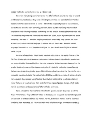 outdoor mall is the same wherever you go I discovered.
However, many things were new to me. The different foods around me, most of which I
could not pronounce because they were not in English, smelled and looked different than the
foods I would have seen at a mall at home. I didn’t find a single soft pretzel or popcorn stand,
but falafel and shwarma were extremely prevalent. I also found it interesting the amount of
people that were watching the street performing, and the amount of street performers there was.
I’m sure there are places that showcase this craft in the States, but in my hometown that is not
something I am used to. I was also very impressed with how quickly shop owners and store
workers could switch from one language to another and not sound like it was their second
language. In America, a lot of people are bilingual, but you can tell when English is not their
native tongue.
I noticed a few different things during my observation time in the Jewish Quarter of the
Old City. One thing I noticed was that the transition from the Jewish to the Muslim quarter was
not very noticeable. Upon walking from the more expensive Jewish merchant sites and into the
smaller Muslim shops area, I barely even noticed until I started to realize the types of people
that were working and owning the shops. I think it is incredibly interesting that there isn’t a more
noticeable transition, but also that visitors to the Old City wouldn’t even notice. It is interesting to
me because it showcases a type of cultural diversity that is interesting; people do not always
notice the types of people around them and when those types of people change, which leads
more to assimilation and acceptance of different faiths and races.
I also noticed that the merchants in the Muslim quarter are very desperate to sell the
things in their shops. They will literally follow or chase you and beg you to buy something even if
you just walk by and do not show any interest. For me, that makes me less likely to purchase
something from their shop, but I could see how other people would get overwhelmed and buy
 