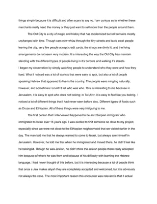 things simply because it is difficult and often scary to say no. I am curious as to whether these
merchants really need the money or they just want to sell more than the people around them.
The Old City is a city of magic and history that has modernized but still remains mostly
unchanged with time. Though cars now whizz through the tiny streets and taxis await people
leaving the city, very few people accept credit cards, the shops are dimly lit, and the living
arrangements do not seem very modern. It is interesting the way the Old City has maintain
standing with the different types of people living in it’s borders and walking it’s streets.
I began my observation by simply watching people to understand who they were and how they
lived. What I noticed was a lot of tourists that were easy to spot, but also a lot of people
speaking Hebrew that appeared to live in the country. The people were mingling naturally,
however, and sometimes I couldn’t tell who was who. This is interesting to me because in
Jerusalem, it is easy to spot who does not belong; in Tel Aviv, it is easy to feel like you belong. I
noticed a lot of different things that I had never seen before also. Different types of foods such
as Druze and Ethiopian. All of these things were very intriguing to me.
The first person that I interviewed happened to be an Ethiopian immigrant who
immigrated to Israel over 15 years ago. I was excited to find someone so close to my project,
especially since we were not close to the Ethiopian neighborhood that we visited earlier in the
day. The man told me that he always wanted to come to Israel, but always saw himself in
Jerusalem. However, he told me that when he immigrated and moved there, he didn’t feel like
he belonged. Though he was Jewish, he didn’t think the Jewish people there really accepted
him because of where he was from and because of his difficulty with learning the Hebrew
language. I had never thought of this before, but it is interesting because a lot of people think
that once a Jew makes aliyah they are completely accepted and welcomed, but it is obviously
not always the case. The most important reason this encounter was relevant is that if actual
 