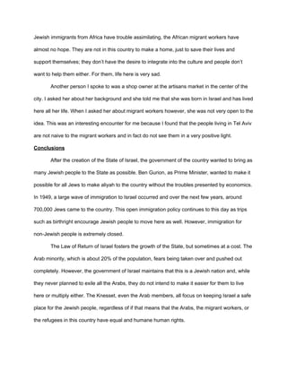 Jewish immigrants from Africa have trouble assimilating, the African migrant workers have
almost no hope. They are not in this country to make a home, just to save their lives and
support themselves; they don’t have the desire to integrate into the culture and people don’t
want to help them either. For them, life here is very sad.
Another person I spoke to was a shop owner at the artisans market in the center of the
city. I asked her about her background and she told me that she was born in Israel and has lived
here all her life. When I asked her about migrant workers however, she was not very open to the
idea. This was an interesting encounter for me because I found that the people living in Tel Aviv
are not naive to the migrant workers and in fact do not see them in a very positive light.
Conclusions
After the creation of the State of Israel, the government of the country wanted to bring as
many Jewish people to the State as possible. Ben Gurion, as Prime Minister, wanted to make it
possible for all Jews to make aliyah to the country without the troubles presented by economics.
In 1949, a large wave of immigration to Israel occurred and over the next few years, around
700,000 Jews came to the country. This open immigration policy continues to this day as trips
such as birthright encourage Jewish people to move here as well. However, immigration for
non-Jewish people is extremely closed.
The Law of Return of Israel fosters the growth of the State, but sometimes at a cost. The
Arab minority, which is about 20% of the population, fears being taken over and pushed out
completely. However, the government of Israel maintains that this is a Jewish nation and, while
they never planned to exile all the Arabs, they do not intend to make it easier for them to live
here or multiply either. The Knesset, even the Arab members, all focus on keeping Israel a safe
place for the Jewish people, regardless of if that means that the Arabs, the migrant workers, or
the refugees in this country have equal and humane human rights.
 