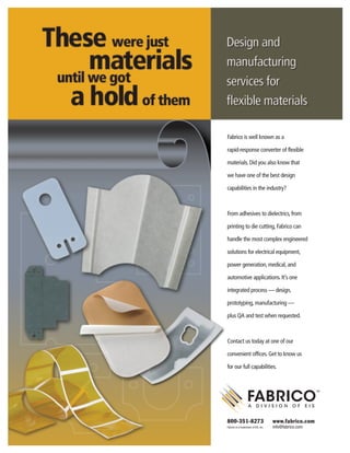 Fabrico is well known as a
rapid-response converter of flexible
materials. Did you also know that
we have one of the best design
capabilities in the industry?
From adhesives to dielectrics, from
printing to die cutting, Fabrico can
handle the most complex engineered
solutions for electrical equipment,
power generation, medical, and
automotive applications. It’s one
integrated process — design,
prototyping, manufacturing —
plus QA and test when requested.
Contact us today at one of our
convenient offices. Get to know us
for our full capabilities.
800-351-8273 www.fabrico.com
Fabrico is a trademark of EIS, Inc. info@fabrico.com
1068_Design NewsQ6.qxd 6/18/08 9:24 PM Page 1
 
