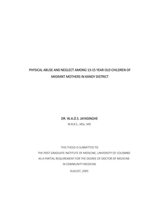 PHYSICAL ABUSE AND NEGLECT AMONG 13-15 YEAR OLD CHILDREN OF MIGRANT MOTHERS IN KANDY DISTRICT 
DR. W.A.D.S. JAYASINGHE 
M.B.B.S., MSc, MD 
THIS THESIS IS SUBMITTED TO 
THE POST GRADUATE INSTITUTE OF MEDICINE, UNIVERSITY OF COLOMBO 
AS A PARTIAL REQUIREMENT FOR THE DEGREE OF DOCTOR OF MEDICINE 
IN COMMUNITY MEDICINE 
AUGUST, 2005 
 