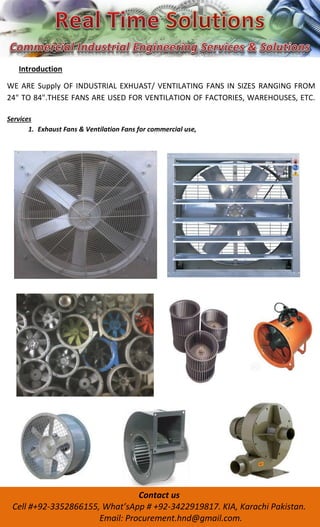 Introduction
WE ARE Supply OF INDUSTRIAL EXHUAST/ VENTILATING FANS IN SIZES RANGING FROM
24" TO 84".THESE FANS ARE USED FOR VENTILATION OF FACTORIES, WAREHOUSES, ETC.
Services
1. Exhaust Fans & Ventilation Fans for commercial use,
Contact us
Cell #+92- , What’sApp # + -3422919817. KIA, Karachi Pakistan.
Email: Procurement.hnd@gmail.com.
 