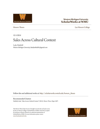 Western Michigan University
ScholarWorks at WMU
Honors Theses Lee Honors College
12-5-2014
Sales Across Cultural Context
Luke Hatfield
Western Michigan University, lukejhatfield91@gmail.com
Follow this and additional works at: http://scholarworks.wmich.edu/honors_theses
This Honors Thesis-Open Access is brought to you for free and open access
by the Lee Honors College at ScholarWorks at WMU. It has been accepted
for inclusion in Honors Theses by an authorized administrator of
ScholarWorks at WMU. For more information, please contact
maira.bundza@wmich.edu.
Recommended Citation
Hatfield, Luke, "Sales Across Cultural Context" (2014). Honors Theses. Paper 2497.
 