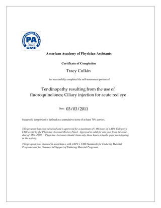 American Academy of Physician Assistants
Certificate of Completion
has successfully completed the self-assessment portion of:
Date:
Successful completion is defined as a cumulative score of at least 70% correct.
This program has been reviewed and is approved for a maximum of hours of AAPA Category I
CME credit by the Physician Assistant Review Panel. Approval is valid for one year from the issue
date of . Physician Assistants should claim only those hours actually spent participating
in the activity.
This program was planned in accordance with AAPA’s CME Standards for Enduring Material
Programs and for Commercial Support of Enduring Material Programs.
1.00
03/03/2011
Tracy Culkin
Dec. 2010
Tendinopathy resulting from the use of
fluoroquinolones; Ciliary injection for acute red eye
 