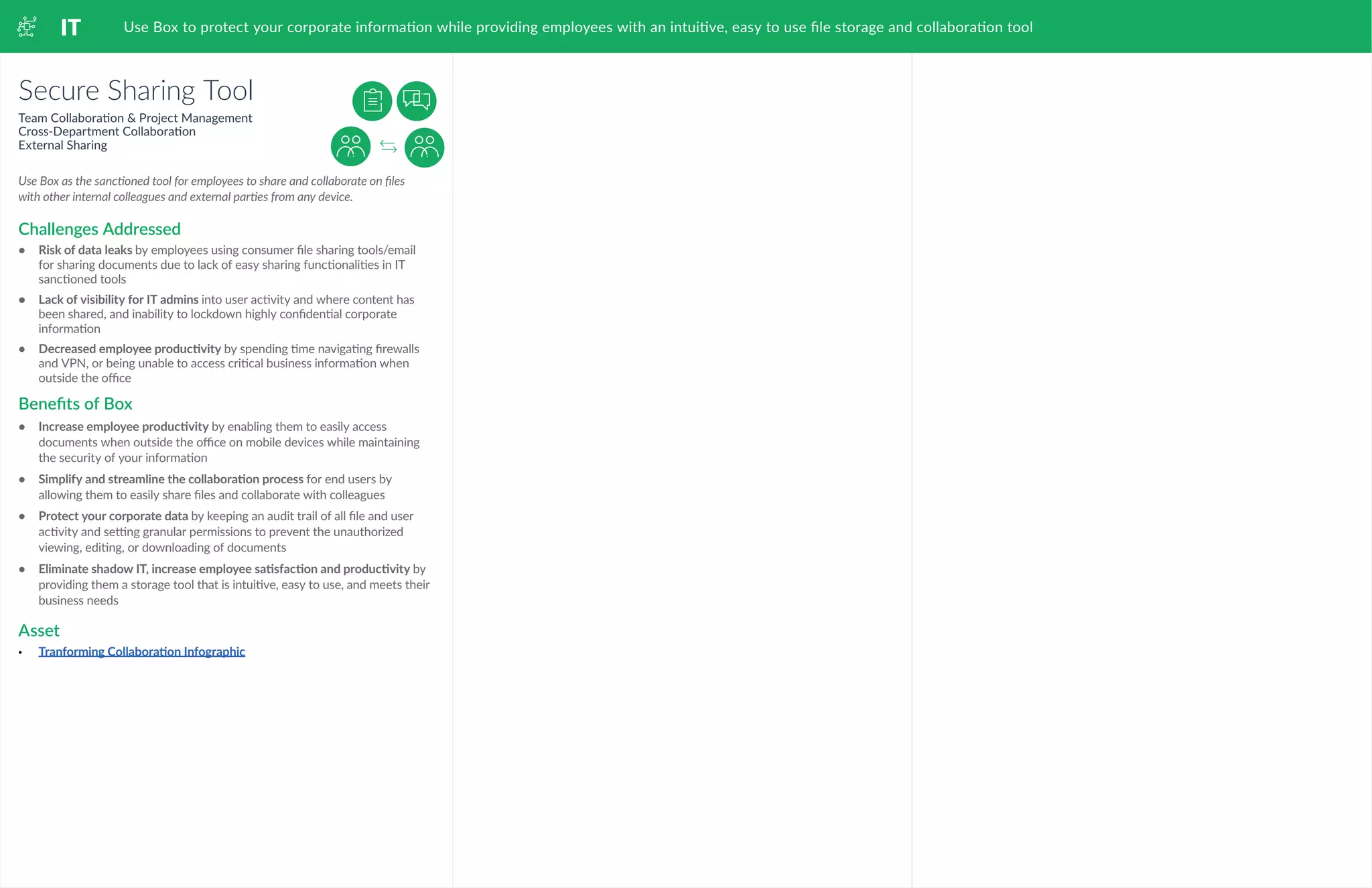 IT Use Box to protect your corporate information while providing employees with an intuitive, easy to use file storage and collaboration tool
Secure Sharing Tool
Team Collaboration & Project Management
Cross-Department Collaboration
External Sharing
•	 Risk of data leaks by employees using consumer file sharing tools/email
for sharing documents due to lack of easy sharing functionalities in IT
sanctioned tools
•	 	Lack of visibility for IT admins into user activity and where content has
been shared, and inability to lockdown highly confidential corporate
information
•	 	Decreased employee productivity by spending time navigating firewalls
and VPN, or being unable to access critical business information when
outside the office
•	 Increase employee productivity by enabling them to easily access
documents when outside the office on mobile devices while maintaining
the security of your information
•	 	Simplify and streamline the collaboration process for end users by
allowing them to easily share files and collaborate with colleagues
•	 	Protect your corporate data by keeping an audit trail of all file and user
activity and setting granular permissions to prevent the unauthorized
viewing, editing, or downloading of documents
•	 	Eliminate shadow IT, increase employee satisfaction and productivity by
providing them a storage tool that is intuitive, easy to use, and meets their
business needs
•	 Tranforming Collaboration Infographic
Use Box as the sanctioned tool for employees to share and collaborate on files
with other internal colleagues and external parties from any device.
Challenges Addressed
Benefits of Box
Asset
 