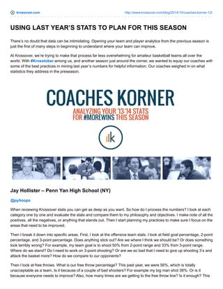 krossover.com http://www.krossover.com/blog/2014/10/coaches-korner-12/
USING LAST YEAR’S STATS TO PLAN FOR THIS SEASON
There’s no doubt that data can be intimidating. Opening your team and player analytics from the previous season is
just the first of many steps in beginning to understand where your team can improve.
At Krossover, we’re trying to make that process far less overwhelming for amateur basketball teams all over the
world. With #Krosstober among us, and another season just around the corner, we wanted to equip our coaches with
some of the best practices in mining last year’s numbers for helpful information. Our coaches weighed in on what
statistics they address in the preseason.
Jay Hollister – Penn Yan High School (NY)
@pyhoops
When reviewing Krossover stats you can get as deep as you want. So how do I process the numbers? I look at each
category one by one and evaluate the stats and compare them to my philosophy and objectives. I make note of all the
positives, all the negatives, or anything that stands out. Then I start planning my practices to make sure I focus on the
areas that need to be improved.
Then I break it down into specific areas. First, I look at the offensive team stats. I look at field goal percentage, 2-point
percentage, and 3-point percentage. Does anything stick out? Are we where I think we should be? Or does something
look terribly wrong? For example, my team goal is to shoot 50% from 2-point range and 33% from 3-point range.
Where do we stand? Do I need to work on 3-point shooting? Or are we so bad that I need to give up shooting 3’s and
attack the basket more? How do we compare to our opponents?
Then I look at free throws. What is our free throw percentage? This past year, we were 56%, which is totally
unacceptable as a team. Is it because of a couple of bad shooters? For example my big man shot 38%. Or is it
because everyone needs to improve? Also, how many times are we getting to the free throw line? Is it enough? This
 
