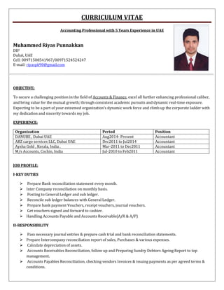 CURRICULUM VITAE
Accounting Professional with 5 Years Experience in UAE
Muhammed Riyas Punnakkan
DIP
Dubai, UAE
Cell: 00971508541967/00971524524247
E-mail: riyaspk90@gmail.com
OBJECTIVE:
To secure a challenging position in the field of Accounts & Finance, excel all further enhancing professional caliber,
and bring value for the mutual growth; through consistent academic pursuits and dynamic real-time exposure.
Expecting to be a part of your esteemed organization’s dynamic work force and climb up the corporate ladder with
my dedication and sincerity towards my job.
EXPERIENCE:
Organization Period Position
DANUBE , Dubai UAE Aug2014- Present Accountant
ARZ cargo services LLC, Dubai UAE Dec2011 to Jul2014 Accountant
Aysha Gold , Kerala, India . Mar-2011 to Dec2011 Accountant
M/s Accounts, Cochin, India Jul-2010 to Feb2011 Accountant
JOB PROFILE:
I-KEY DUTIES
 Prepare Bank reconciliation statement every month.
 Inter Company reconciliation on monthly basis.
 Posting to General Ledger and sub ledger.
 Reconcile sub ledger balances with General Ledger.
 Prepare bank payment Vouchers, receipt vouchers, journal vouchers.
 Get vouchers signed and forward to cashier.
 Handling Accounts Payable and Accounts Receivable(A/R & A/P)
II-RESPONSIBILITY
 Pass necessary journal entries & prepare cash trial and bank reconciliation statements.
 Prepare Intercompany reconciliation report of sales, Purchases & various expenses.
 Calculate depreciation of assets.
 Accounts Receivables Reconciliation, follow up and Preparing Sundry Debtors Ageing Report to top
management.
 Accounts Payables Reconciliation, checking vendors Invoices & issuing payments as per agreed terms &
conditions.
 