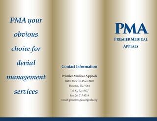 PMA your
obvious
choice for
denial
management
services
Contact Information
Premier Medical Appeals
16000 Park Ten Place #403
Houston, TX 77084
Tel. 832-321-5637
Fax. 281-717-8519
Email: pma@medicalappeals.org
PMAPremier Medical
Appeals
 