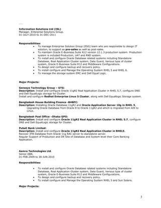 ……
Information Solutions Ltd (ISL)
Manager, Enterprise Solutions Group.
01-JULY-2010 to 31-DEC-2011
Responsibilities:
• To manage Enterprise Solution Group (ESG) team who are responsible to design IT
solution, to support as pre-sales as well as post-sales.
• To maintain Oracle E-Business Suite R12 version 12.1.3 production system. Production
system is included Production, UAT and RND system.
• To install and configure Oracle Database related systems including Standalone
Database, Real Application Cluster system, Data Guard, Various type of cluster
system, Oracle E-Business Suite R12 and Middleware Configurations.
• To design and configure backup and recovery policy.
• To install configure and Manage the Operating System RHEL 5 and RHEL 6.
• To manage the storage system EMC and Dell Equal Logic.
Major Projects:
Genesys Technology Group – GTG:
Description: Install and configure Oracle 11gR2 Real Application Cluster in RHEL 5.7, configure DNS
and Dell EqualLogic storage for Cluster.
Install and configure Redhat Enterprise Linux 5 Cluster, along with Dell Equallogic Storage system.
Bangladesh House Building Finance -BHBFC:
Description: Installing Oracle Database 11gR2 and Oracle Application Server 10g in RHEL 5,
Upgrading Oracle Database from Oracle 8 to Oracle 11gR2 and which is migrated from AIX to
Linux.
Bangladesh Post Office –Dhaka GPO:
Description: Install and configure Oracle 11gR2 Real Application Cluster in RHEL 5.7, configure
DNS and Dell EqualLogic storage for Cluster.
Pubali Bank Limited:
Description: Install and configure Oracle 11gR2 Real Application Cluster in RHEL5.
Recover 3TB Database from Oracle 11g RAC server to standalone server.
Regular Support of Production and DR Site of Database and System level their Core Banking
Application.
Aamra Technologies Ltd.
Senior DBA.
01-FEB-2009 to 30-JUN-2010
Responsibilities:
• To install and configure Oracle Database related systems including Standalone
Database, Real Application Cluster system, Data Guard, Various type of cluster
system, Oracle E-Business Suite R12 and Middleware Configurations.
• To design and configure backup and recovery policy.
• To install configure and Manage the Operating System RHEL 5 and Sun Solaris.
Major Projects:
3
 