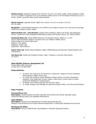 Destiny Group: Database Upgrade from Oracle 9i (9.2.0.1) to Oracle 11gR2. Oracle database 11gR2
(11.2.0.1) platform migration from 32 bit Windows 20003 server to 64 bit Redhat Enterprise Linux 5.7
server. Oracle 11g Active Data Guard implementation.
Warid Telecom: Upgrade Oracle 10gR2 from version 10.2.0.1 to version 10.2.0.4.
OS- HP-UNIX.
Banglalink : Install Redhat Enterprise Linux RHEL5 and configure various Linux services and storage.
Install and configure Oracle 10gR2.
National Bank Led – Card Division: Install Oracle Database 10gR2 and Oracle 10g Application
Server. Implement Oracle Database RMAN Backup policy and Recover policy. OS- Solaris SPARC.
Southeast Bank Ltd: Oracle RMAN Recovery of production server, dated Nov 14, 2009.
Oracle 10gR2 Database platform migration from sun XEON to SPARC server.
Online Support to current DBA team.
Platform: Sun Solaris.
Database: Oracle 10g
Application: Bank Altimus.
Islami bank Ltd: Install Oracle Database 10gR2, RMAN Backup and Recovery implementation and
maintenance.
City Bank Ltd: Install and Configure Oracle 11gR1. Configure 11g Active Data Guard.
OS- RHEL5.
………..
IBCS-PRIMAX Software (Bangladesh) ltd.
Oracle DBA & DBA Instructor
12-Dec-06 to 30-JAN-2009
Responsibilities:
• To deliver the training to the Students in Classroom. Subject of Oracle Database
Administration (DBA), Oracle 10g.
• To install and configure Oracle Database related systems including Standalone
Database, Real Application Cluster system, Data Guard, Various type of cluster
systemand Middleware Configurations.
• To design and configure backup and recovery policy.
• To install configure and Manage the Operating System RHEL 5 and Microsoft Windows.
Major Projects:
GrameenPhone Ltd:
Description: Implementation of Oracle 10g Data Grid Control with Oracle 10g Data Guard.
Implement Backup policy and Database Maintenance
IBCS-PRIMAX:
Description: Research and development of Oracle Advanced Security.
Research and development of Oracle Advanced Replication in Distributed Database Environment.
Manikjong DC Office:
Description: Recover 58GB Oracle 10g Database in Windows Operating System.
……….
4
 