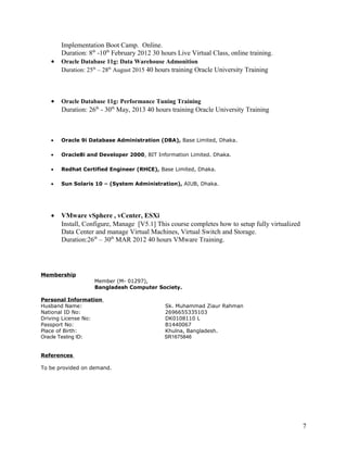 Implementation Boot Camp. Online.
Duration: 8th
-10th
February 2012 30 hours Live Virtual Class, online training.
• Oracle Database 11g: Data Warehouse Admonition
Duration: 25th
– 28th
August 2015 40 hours training Oracle University Training
• Oracle Database 11g: Performance Tuning Training
Duration: 26th
- 30th
May, 2013 40 hours training Oracle University Training
• Oracle 9i Database Administration (DBA), Base Limited, Dhaka.
• Oracle8i and Developer 2000, BIT Information Limited. Dhaka.
• Redhat Certified Engineer (RHCE), Base Limited, Dhaka.
• Sun Solaris 10 – (System Administration), AIUB, Dhaka.
• VMware vSphere , vCenter, ESXi
Install, Configure, Manage [V5.1] This course completes how to setup fully virtualized
Data Center and manage Virtual Machines, Virtual Switch and Storage.
Duration:26th
– 30th
MAR 2012 40 hours VMware Training.
Membership
Member (M- 01297),
Bangladesh Computer Society.
Personal Information
Husband Name: Sk. Muhammad Ziaur Rahman
National ID No: 2696655335103
Driving License No: DK0108110 L
Passport No: B1440067
Place of Birth: Khulna, Bangladesh.
Oracle Testing ID: SR1675846
References
To be provided on demand.
7
 