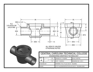 DRAWN BY: K.THORPE
DATE:
SCALE: METRIC
DRAWING TITLE: PLUG VALVE - HOUSING
CCTC FILESRAPIDPHOTOPLUG VALVE - HOUSING.DWG
11/25/2014 DRAWING NO: 4 OF 6
SIZE:
A
CENTRAL CAROLINA TECHNICAL COLLEGE
ENGINEERING GRAPHICS TECHNOLOGY
CHECKED BY:
GRADE:
50
21
Ø19
Ø34
Ø46
30
11
88
7
Ø25 30
1.5Ø26
Ø24
Ø38
M42 x 2 x6
R.2
3 PLACES ON
EACH RIB
ALL RIDII R1 UNLESS
OTHERWISE NOTED
 
