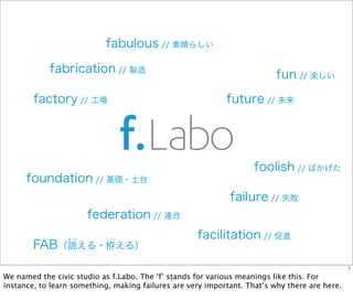 fabrication // 製造
fabulous // 素晴らしい
fun // 楽しい
foundation // 基礎・土台
failure // 失敗
future // 未来
federation // 連合
factory // 工場
facilitation // 促進
foolish // ばかげた
FAB（誂える・拵える）
あつら こしら
1
We named the civic studio as f.Labo. The ‘f’ stands for various meanings like this. For
instance, to learn something, making failures are very important. That’s why there are here.
 
