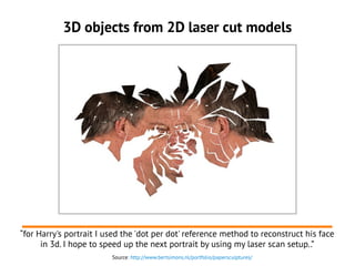 3D objects from 2D laser cut models
“for Harry's portrait I used the 'dot per dot' reference method to reconstruct his face
in 3d. I hope to speed up the next portrait by using my laser scan setup..”
Source: http://www.bertsimons.nl/portfolio/papersculptures/
 