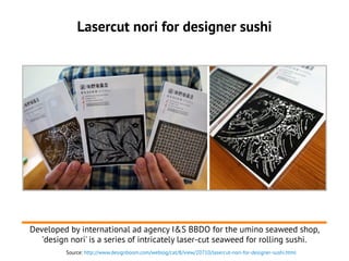 Lasercut nori for designer sushi
Developed by international ad agency I&S BBDO for the umino seaweed shop,
'design nori' is a series of intricately laser-cut seaweed for rolling sushi.
Source: http://www.designboom.com/weblog/cat/8/view/20710/lasercut-nori-for-designer-sushi.html
 