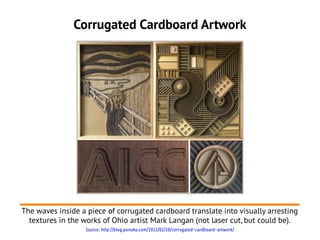 Corrugated Cardboard Artwork
The waves inside a piece of corrugated cardboard translate into visually arresting
textures in the works of Ohio artist Mark Langan (not laser cut, but could be).
Source: http://blog.ponoko.com/2011/02/10/corrugated-cardboard-artwork/
 