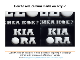 How to reduce burn marks on acrylic
Cut with paper on both sides if there is no raster engraving in the design,
or if all ...