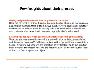Few insights about their process
Having designed the element how do you create the mold?
Once the element is designed a mold is created out of aluminum stock using a
CNC milling machine. Most of the time we bundle several accessories together
on the same aluminum block. In dealing with such small scale elements we
need to insure that every detail is accurate up to 1/10 of a millimeter!
I assume you use ABS. When you get it, in what sort of form does it arrive?
Once the aluminum mold is created it is slotted inside an injection machine
and the magic begins. ABS pellets are mixed with a dye and then poured into a
hopper. A heating cylinder and reciprocating screw located inside the injection
machine feeds the molten ABS into the mold via gates and channels, that then
defines the final shape of the object.
Source: http://blog.makezine.com/2011/10/12/make-interviews-indie-lego-molder-brickforge/
 