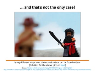 … and that's not the only case!
Source: http://www.flickr.com/photos/catsy/5948099285/in/pool-1206921@N23
http://www.flickr.com/groups/1206921@N23/ http://speckyboy.com/2009/06/12/24-lego-stop-motion-films-mimicking-cool-movies-scenes/
Many different adaptions, photos and videos can be found online.
(Solution for the above picture here)
 