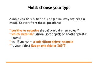 Mold: choose your type
A mold can be 1-side or 2-side (or you may not need a
mold). So start from these questions:
* positive or negative shape? A mold or an object?
* which material? Silicon (soft object) or another plastic
(hard)?
* so.. if you want a soft silicon object: no mold
* is your object flat on one side or 360*?
 