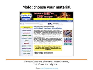 Mold: choose your material
Source: http://www.smooth-on.com/
Smooth-On is one of the best manufacturers,
but it's not the only one...
 