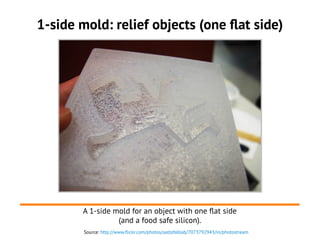 Source: http://www.flickr.com/photos/aaltofablab/7073792943/in/photostream
1-side mold: relief objects (one flat side)
A 1-side mold for an object with one flat side
(and a food safe silicon).
 