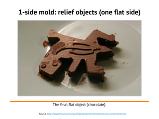 Source: http://academy.cba.mit.edu/2012/students/menichinelli.massimo/index.html
1-side mold: relief objects (one flat side)
The final flat object (chocolate).
 