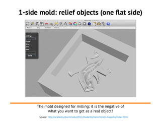 1-side mold: relief objects (one flat side)
The mold designed for milling: it is the negative of
what you want to get as a real object!
Source: http://academy.cba.mit.edu/2012/students/menichinelli.massimo/index.html
 