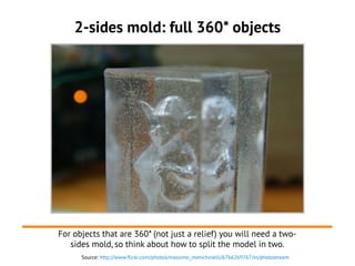 Source: http://www.flickr.com/photos/massimo_menichinelli/6766269767/in/photostream
2-sides mold: full 360* objects
For objects that are 360* (not just a relief) you will need a two-
sides mold, so think about how to split the model in two.
 