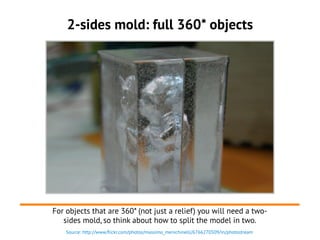 Source: http://www.flickr.com/photos/massimo_menichinelli/6766270509/in/photostream
2-sides mold: full 360* objects
For objects that are 360* (not just a relief) you will need a two-
sides mold, so think about how to split the model in two.
 
