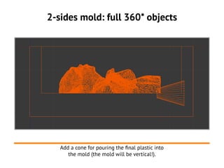 2-sides mold: full 360* objects
Add a cone for pouring the final plastic into
the mold (the mold will be vertical!).
 