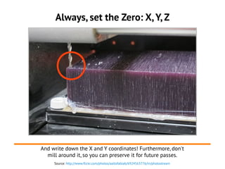 Source: http://www.flickr.com/photos/aaltofablab/6924563776/in/photostream
Always, set the Zero: X, Y, Z
And write down the X and Y coordinates! Furthermore, don't
mill around it, so you can preserve it for future passes.
 