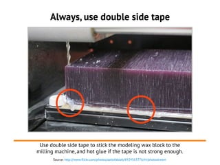 Source: http://www.flickr.com/photos/aaltofablab/6924563776/in/photostream
Always, use double side tape
Use double side tape to stick the modeling wax block to the
milling machine, and hot glue if the tape is not strong enough.
 